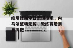 包含维尼修斯今日表现抢眼，内马尔整场无解，教练赛后亲自拥抱的词条