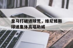 皇马打破进球荒，维尼修斯球迷集体高唱助威的简单介绍