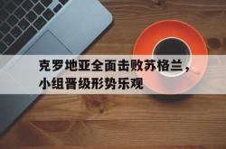 克罗地亚全面击败苏格兰，小组晋级形势乐观的简单介绍