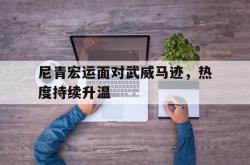 尼青宏运面对武威马迹，热度持续升温的简单介绍