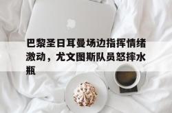 巴黎圣日耳曼场边指挥情绪激动，尤文图斯队员怒摔水瓶的简单介绍
