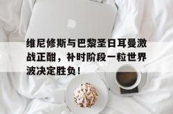 关于维尼修斯与巴黎圣日耳曼激战正酣，补时阶段一粒世界波决定胜负！的信息
