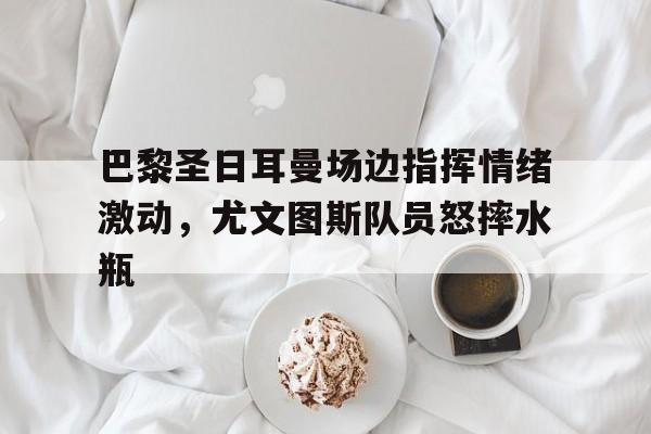 巴黎圣日耳曼场边指挥情绪激动，尤文图斯队员怒摔水瓶的简单介绍
