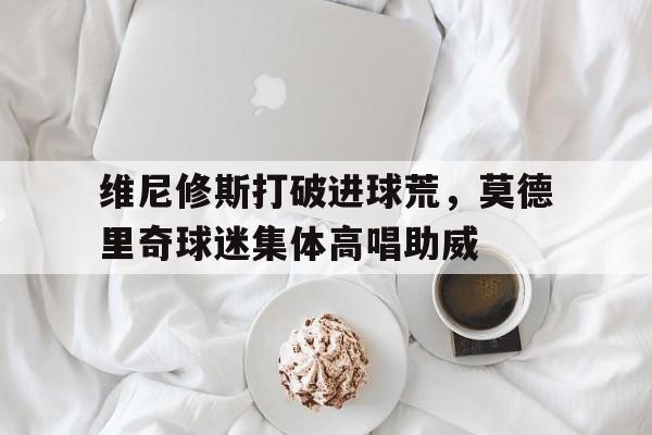 维尼修斯打破进球荒，莫德里奇球迷集体高唱助威的简单介绍