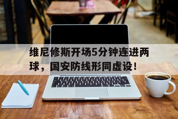 维尼修斯开场5分钟连进两球，国安防线形同虚设！的简单介绍