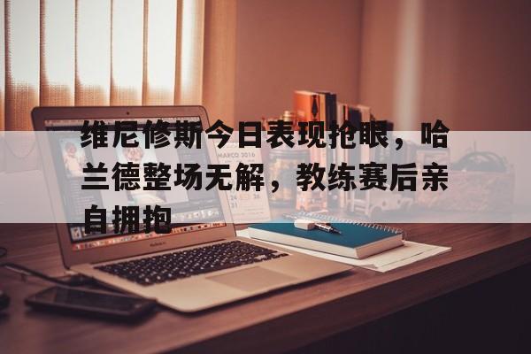关于维尼修斯今日表现抢眼，哈兰德整场无解，教练赛后亲自拥抱的信息