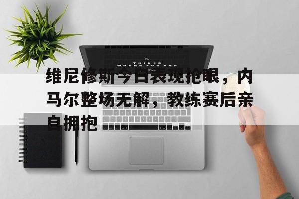 包含维尼修斯今日表现抢眼，内马尔整场无解，教练赛后亲自拥抱的词条